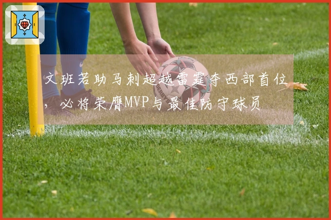 文班若助马刺超越雷霆夺西部首位，必将荣膺MVP与最佳防守球员