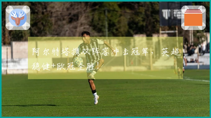 阿尔特塔携双阵容冲击冠军，英超稳健+欧冠全胜！