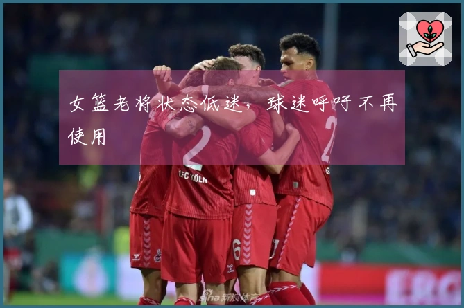 女篮老将状态低迷，球迷呼吁不再使用