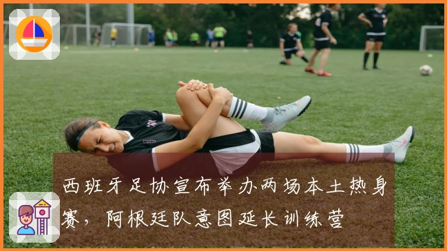 西班牙足协宣布举办两场本土热身赛，阿根廷队意图延长训练营