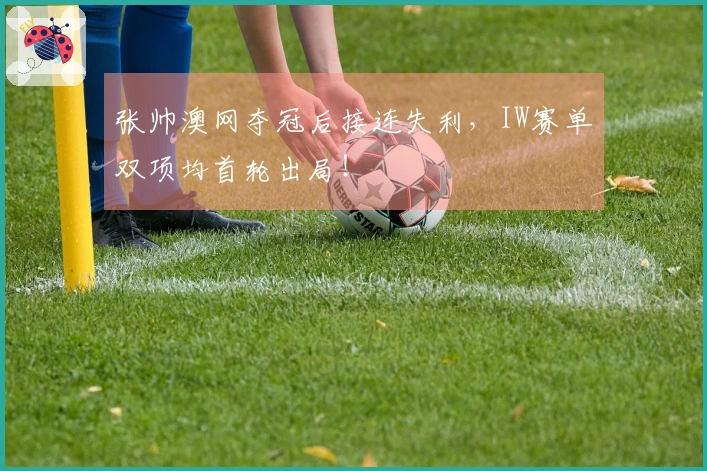 张帅澳网夺冠后接连失利，IW赛单双项均首轮出局！