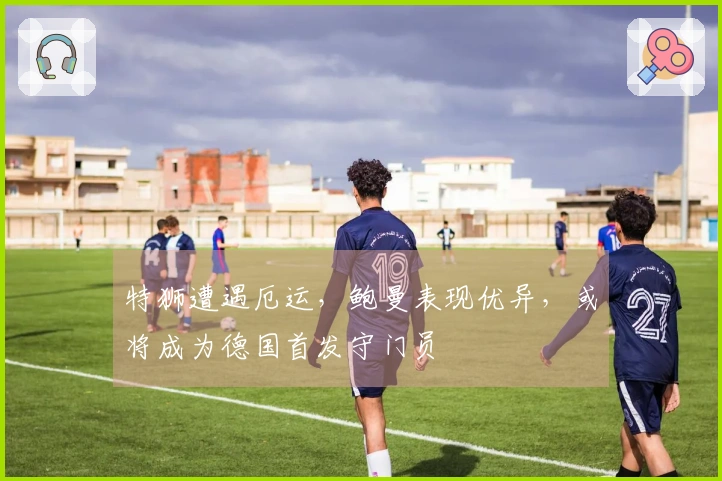 特狮遭遇厄运，鲍曼表现优异，或将成为德国首发守门员