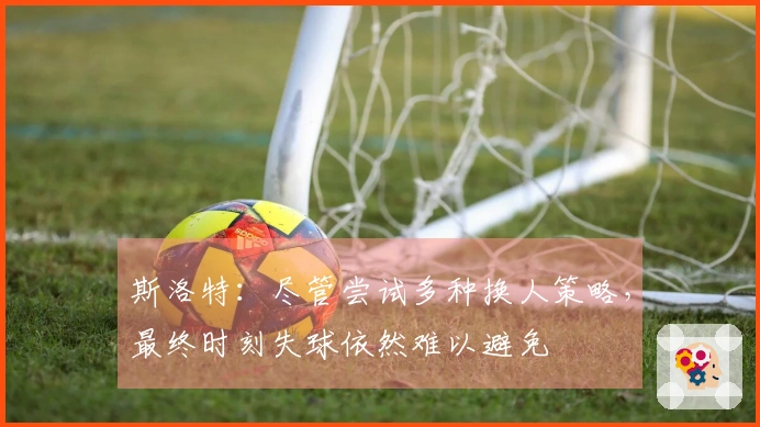 斯洛特：尽管尝试多种换人策略，最终时刻失球依然难以避免