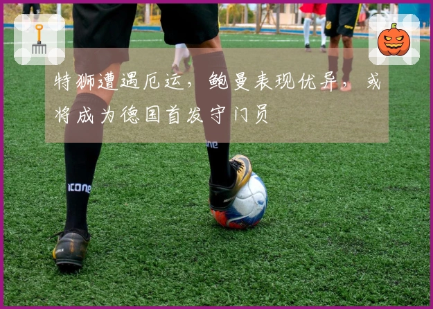 特狮遭遇厄运，鲍曼表现优异，或将成为德国首发守门员